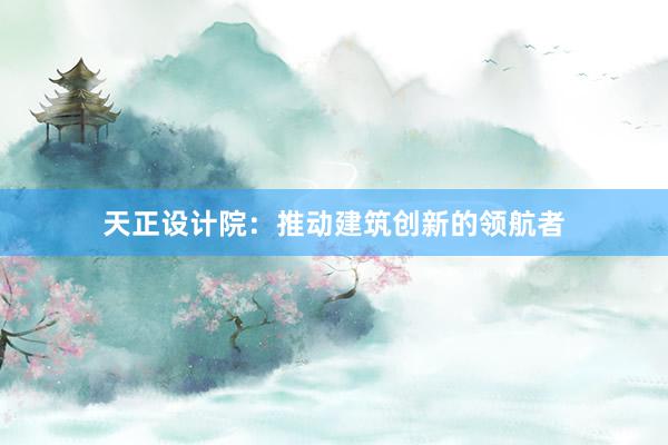 天正设计院：推动建筑创新的领航者